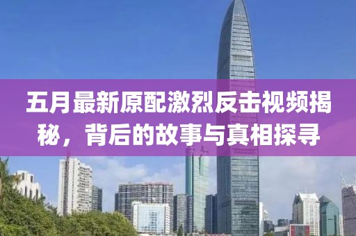 五月最新原配激烈反擊視頻揭秘，背后的故事與真相探尋
