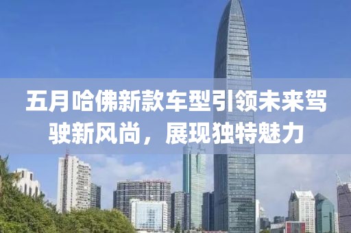 五月哈佛新款車型引領(lǐng)未來駕駛新風(fēng)尚，展現(xiàn)獨(dú)特魅力
