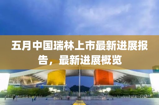 五月中國瑞林上市最新進展報告，最新進展概覽
