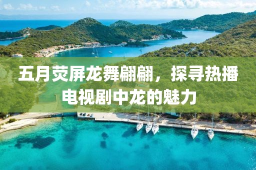 五月熒屏龍舞翩翩，探尋熱播電視劇中龍的魅力