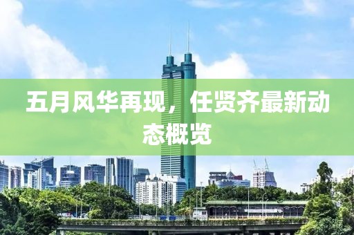 五月風(fēng)華再現(xiàn)，任賢齊最新動態(tài)概覽