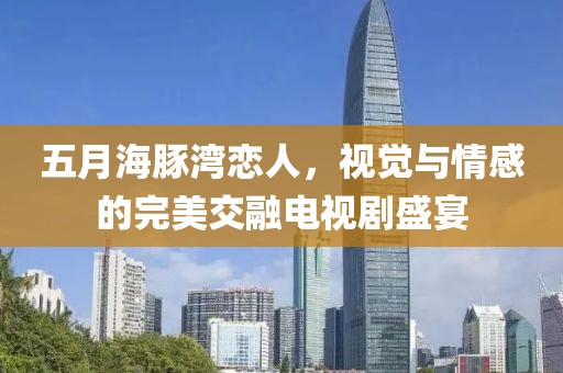 五月海豚灣戀人，視覺與情感的完美交融電視劇盛宴