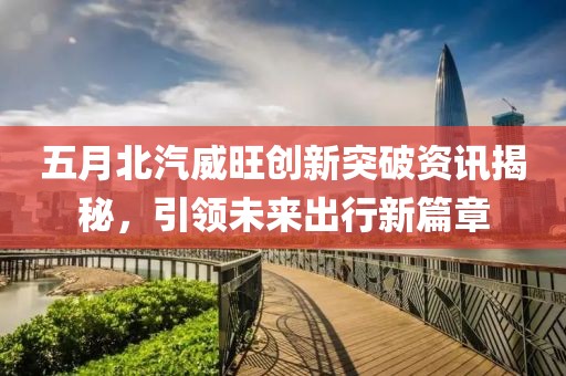 五月北汽威旺創(chuàng)新突破資訊揭秘，引領(lǐng)未來出行新篇章