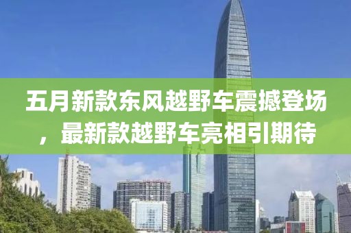 五月新款東風(fēng)越野車震撼登場，最新款越野車亮相引期待