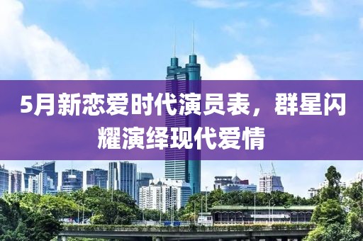 5月新戀愛時代演員表，群星閃耀演繹現(xiàn)代愛情