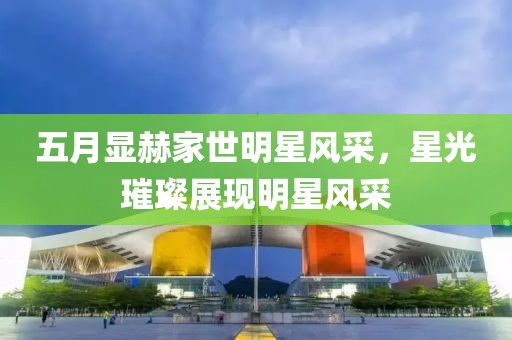 五月顯赫家世明星風(fēng)采，星光璀璨展現(xiàn)明星風(fēng)采