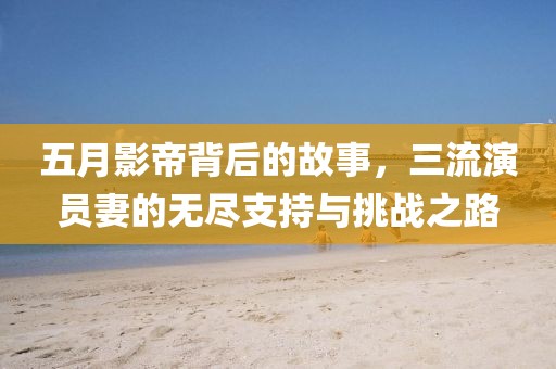 五月影帝背后的故事，三流演員妻的無(wú)盡支持與挑戰(zhàn)之路