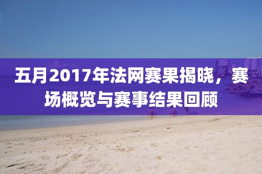 五月2017年法網(wǎng)賽果揭曉，賽場(chǎng)概覽與賽事結(jié)果回顧