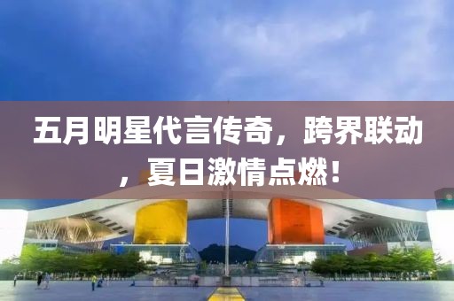 五月明星代言傳奇，跨界聯(lián)動，夏日激情點燃！