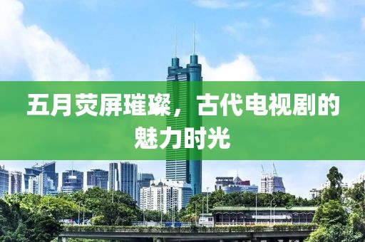 五月熒屏璀璨，古代電視劇的魅力時光