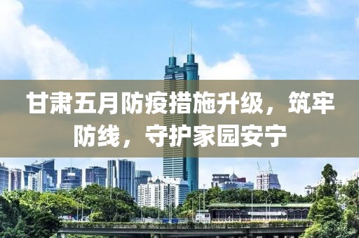 甘肅五月防疫措施升級，筑牢防線，守護(hù)家園安寧