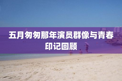 五月匆匆那年演員群像與青春印記回顧