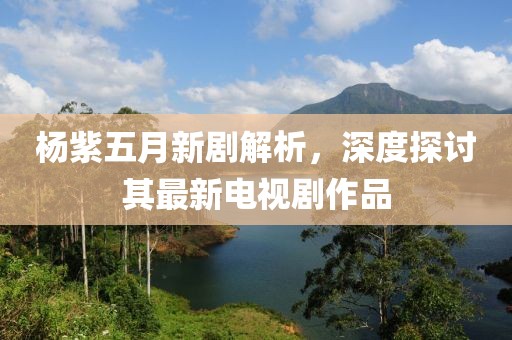 楊紫五月新劇解析，深度探討其最新電視劇作品