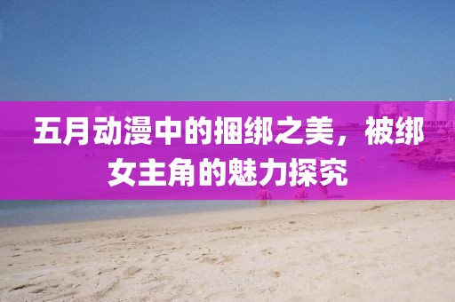 五月動漫中的捆綁之美，被綁女主角的魅力探究
