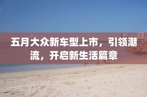 五月大眾新車型上市，引領(lǐng)潮流，開啟新生活篇章