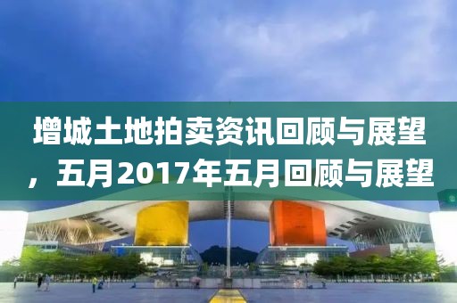 增城土地拍賣資訊回顧與展望，五月2017年五月回顧與展望