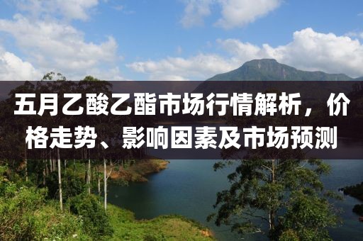 五月乙酸乙酯市場(chǎng)行情解析，價(jià)格走勢(shì)、影響因素及市場(chǎng)預(yù)測(cè)