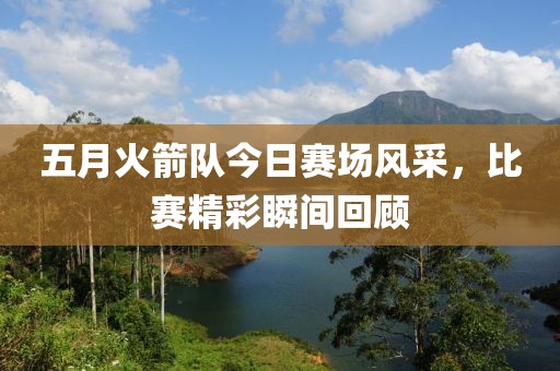 五月火箭隊(duì)今日賽場(chǎng)風(fēng)采，比賽精彩瞬間回顧