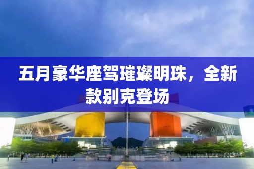 五月豪華座駕璀璨明珠，全新款別克登場(chǎng)