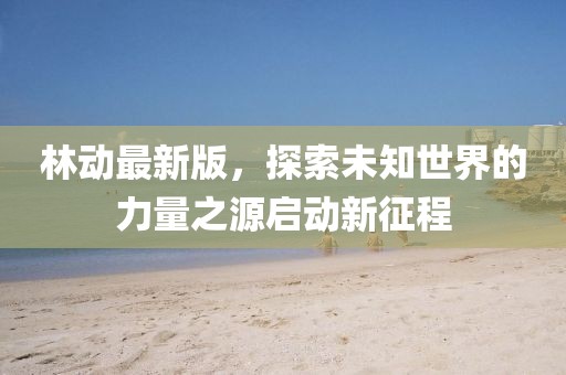 林動最新版，探索未知世界的力量之源啟動新征程