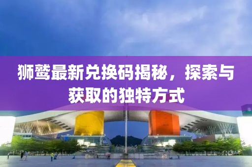 獅鷲最新兌換碼揭秘，探索與獲取的獨特方式