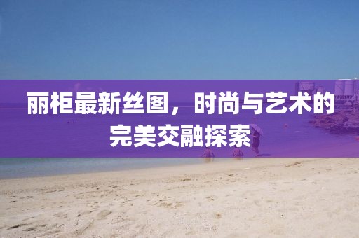 麗柜最新絲圖，時尚與藝術(shù)的完美交融探索