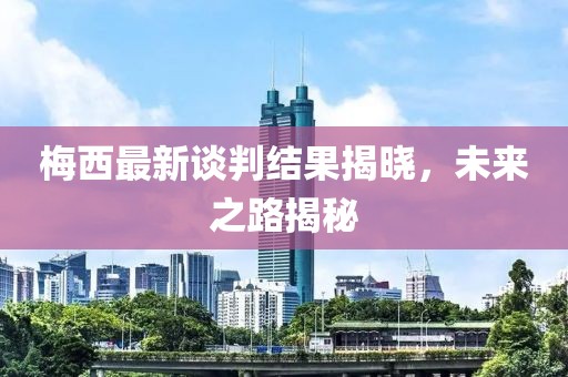 梅西最新談判結(jié)果揭曉，未來之路揭秘
