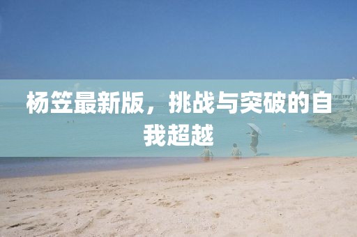 楊笠最新版，挑戰(zhàn)與突破的自我超越