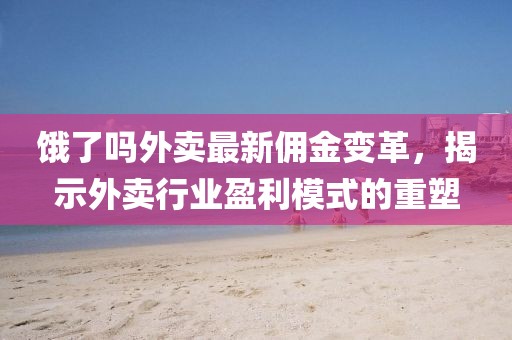 餓了嗎外賣(mài)最新傭金變革，揭示外賣(mài)行業(yè)盈利模式的重塑