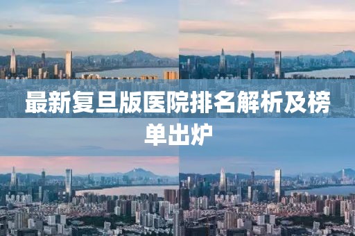 最新復(fù)旦版醫(yī)院排名解析及榜單出爐