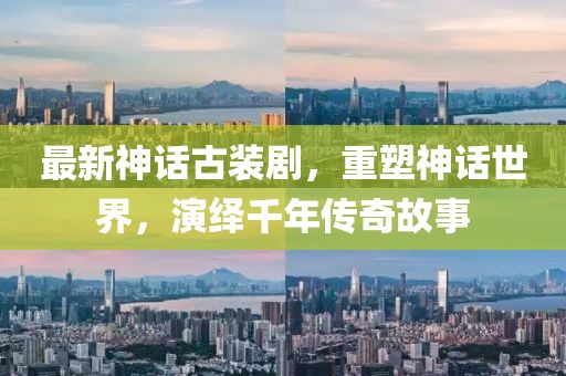 最新神話古裝劇，重塑神話世界，演繹千年傳奇故事