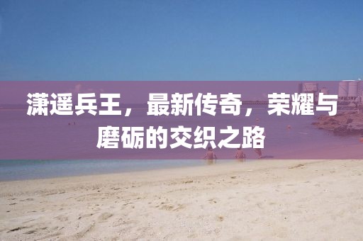 瀟遙兵王，最新傳奇，榮耀與磨礪的交織之路