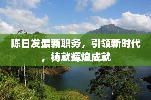 陳日發(fā)最新職務，引領新時代，鑄就輝煌成就