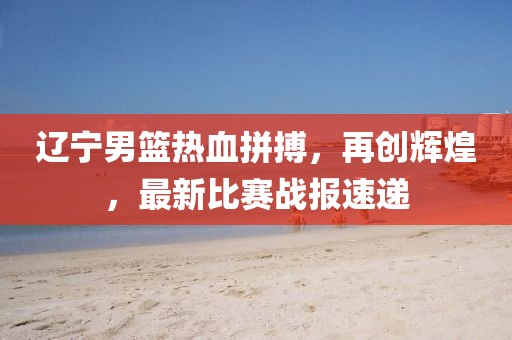 遼寧男籃熱血拼搏，再創(chuàng)輝煌，最新比賽戰(zhàn)報速遞