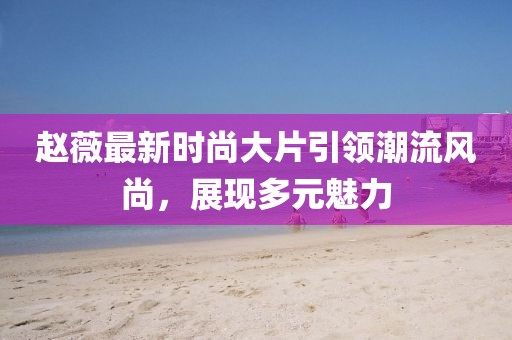 趙薇最新時尚大片引領潮流風尚，展現(xiàn)多元魅力