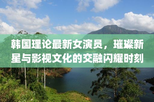 韓國(guó)理論最新女演員，璀璨新星與影視文化的交融閃耀時(shí)刻