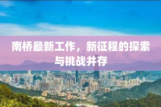 南橋最新工作，新征程的探索與挑戰(zhàn)并存