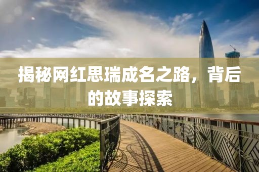 揭秘網(wǎng)紅思瑞成名之路，背后的故事探索