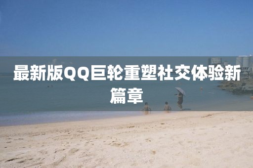 最新版QQ巨輪重塑社交體驗新篇章