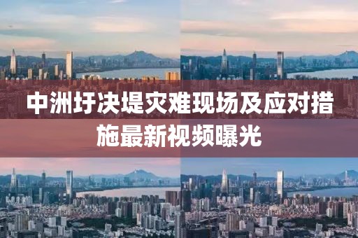 中洲圩決堤災(zāi)難現(xiàn)場及應(yīng)對措施最新視頻曝光