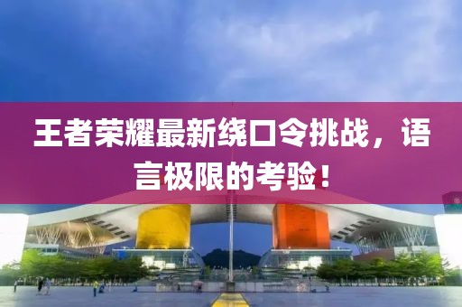 王者榮耀最新繞口令挑戰(zhàn)，語言極限的考驗！