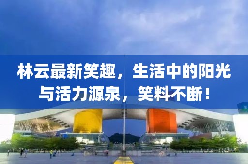 林云最新笑趣，生活中的陽(yáng)光與活力源泉，笑料不斷！