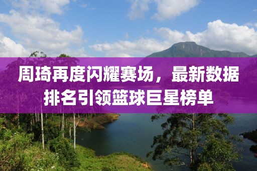 周琦再度閃耀賽場，最新數(shù)據(jù)排名引領(lǐng)籃球巨星榜單