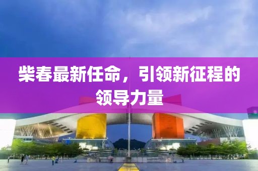 柴春最新任命，引領(lǐng)新征程的領(lǐng)導(dǎo)力量