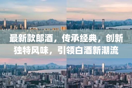 最新款郎酒，傳承經(jīng)典，創(chuàng)新獨特風味，引領(lǐng)白酒新潮流