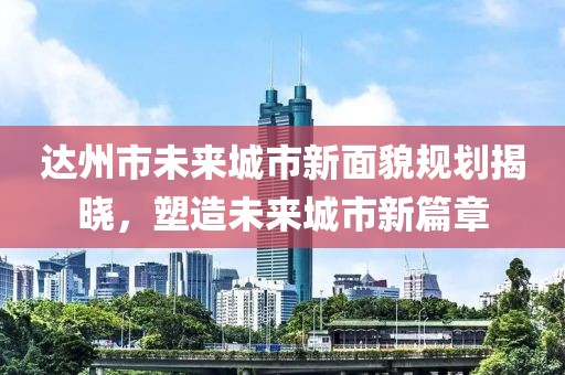 達(dá)州市未來城市新面貌規(guī)劃揭曉，塑造未來城市新篇章