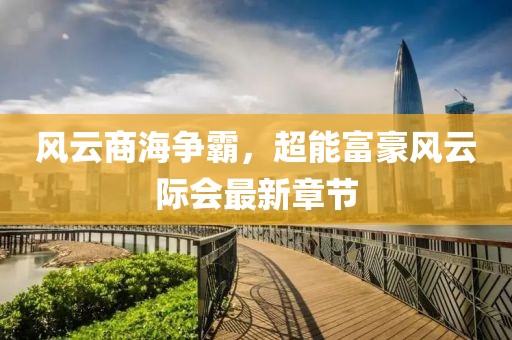 風云商海爭霸，超能富豪風云際會最新章節(jié)