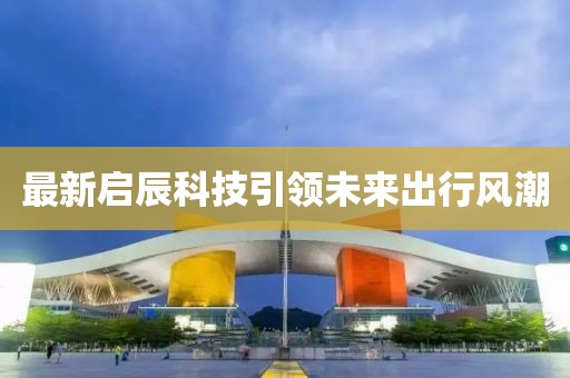最新啟辰科技引領(lǐng)未來(lái)出行風(fēng)潮