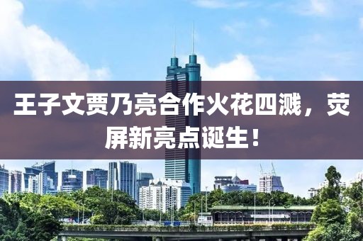 王子文賈乃亮合作火花四濺，熒屏新亮點(diǎn)誕生！