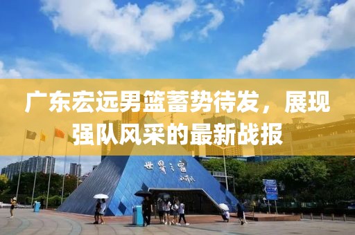 廣東宏遠(yuǎn)男籃蓄勢(shì)待發(fā)，展現(xiàn)強(qiáng)隊(duì)風(fēng)采的最新戰(zhàn)報(bào)